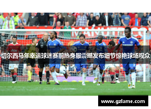 切尔西马年幸运球迷赛前热身服震撼发布细节惊艳球场观众
