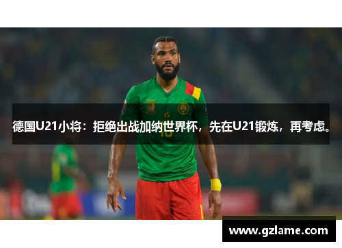 德国U21小将：拒绝出战加纳世界杯，先在U21锻炼，再考虑。